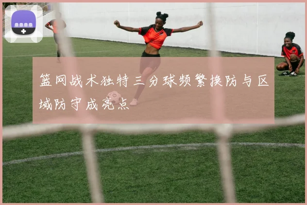 篮网战术独特三分球频繁换防与区域防守成亮点