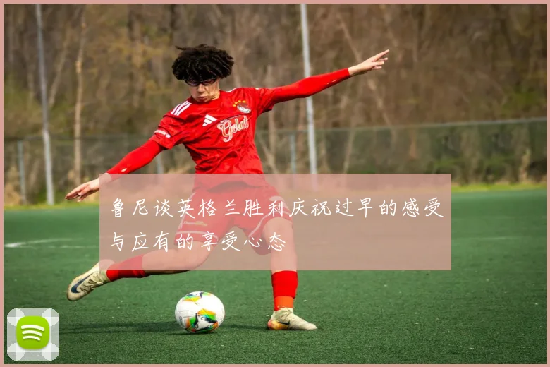 鲁尼谈英格兰胜利庆祝过早的感受与应有的享受心态