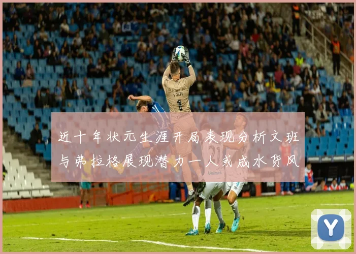 近十年状元生涯开局表现分析文班与弗拉格展现潜力一人或成水货风险