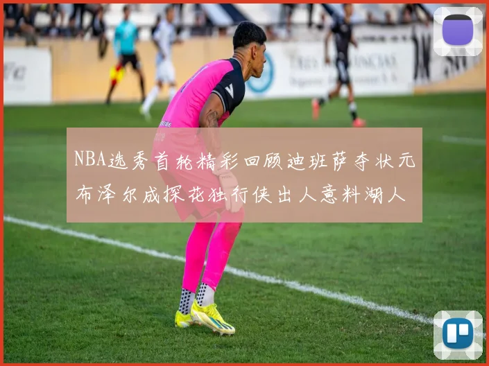NBA选秀首轮精彩回顾迪班萨夺状元布泽尔成探花独行侠出人意料湖人选中潜力新星
