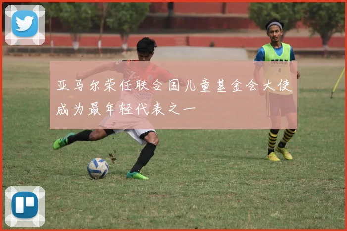亚马尔荣任联合国儿童基金会大使成为最年轻代表之一