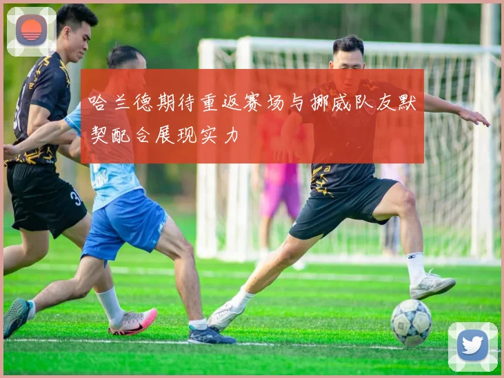 哈兰德期待重返赛场与挪威队友默契配合展现实力