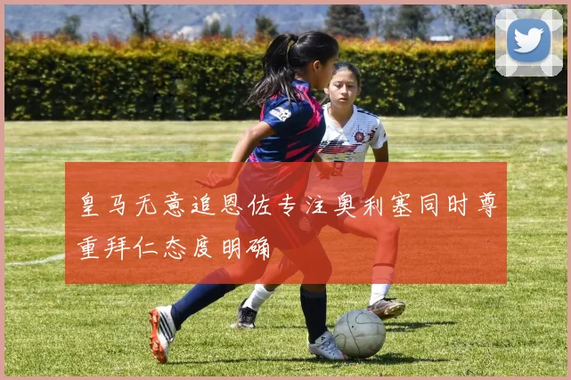 皇马无意追恩佐专注奥利塞同时尊重拜仁态度明确